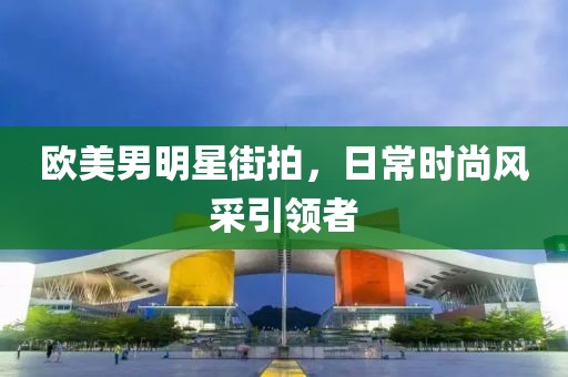 欧美男明星街拍，日常时尚风采引领者