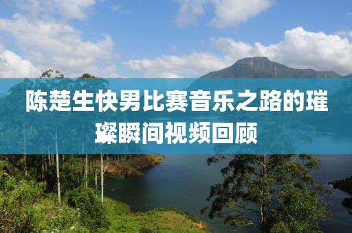 陈楚生快男比赛音乐之路的璀璨瞬间视频回顾