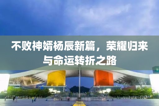 不败神婿杨辰新篇，荣耀归来与命运转折之路