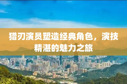 猎刃演员塑造经典角色，演技精湛的魅力之旅