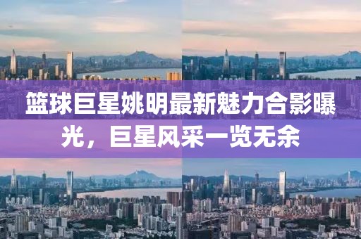 篮球巨星姚明最新魅力合影曝光，巨星风采一览无余