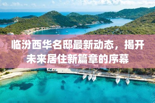 临汾西华名邸最新动态，揭开未来居住新篇章的序幕