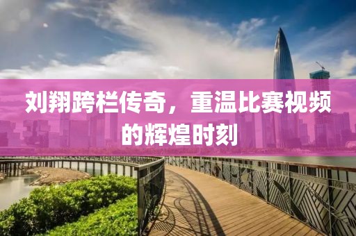 刘翔跨栏传奇，重温比赛视频的辉煌时刻