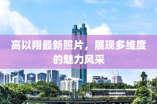 高以翔最新照片，展现多维度的魅力风采