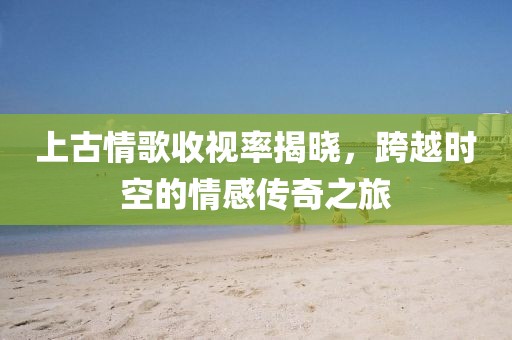 上古情歌收视率揭晓，跨越时空的情感传奇之旅