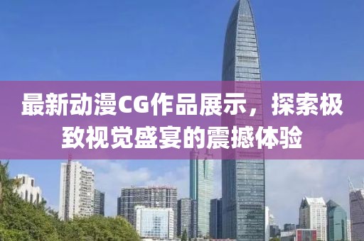 最新动漫CG作品展示，探索极致视觉盛宴的震撼体验