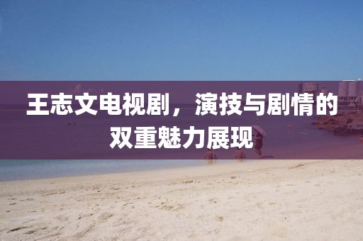 王志文电视剧，演技与剧情的双重魅力展现