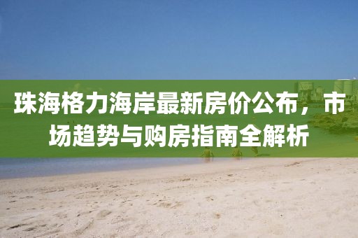 珠海格力海岸最新房价公布，市场趋势与购房指南全解析