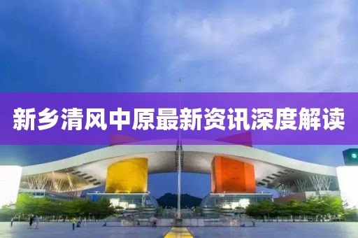 新乡清风中原最新资讯深度解读