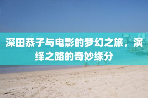 深田恭子与电影的梦幻之旅，演绎之路的奇妙缘分