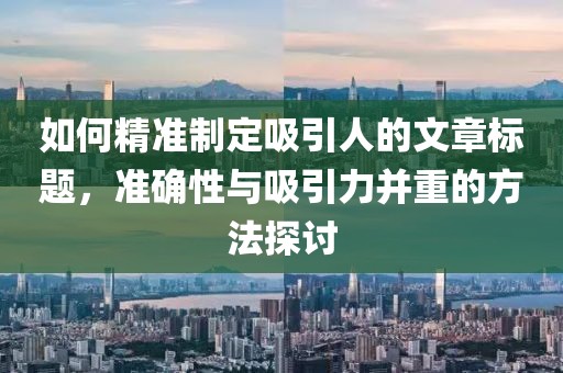 如何精准制定吸引人的文章标题，准确性与吸引力并重的方法探讨