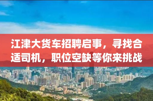 江津大货车招聘启事，寻找合适司机，职位空缺等你来挑战