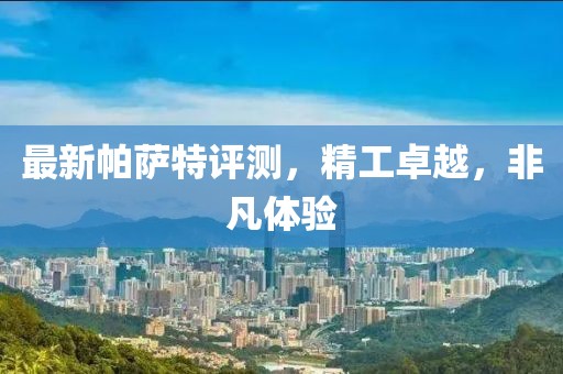 最新帕萨特评测，精工卓越，非凡体验