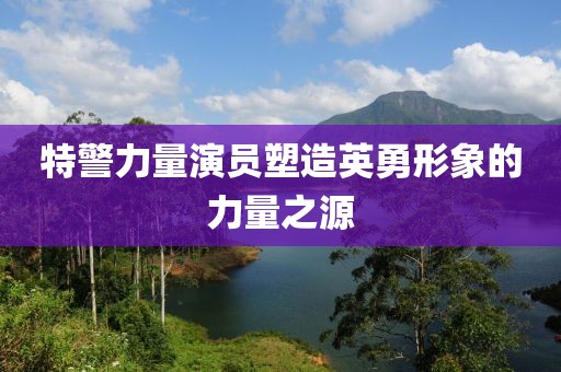 特警力量演员塑造英勇形象的力量之源