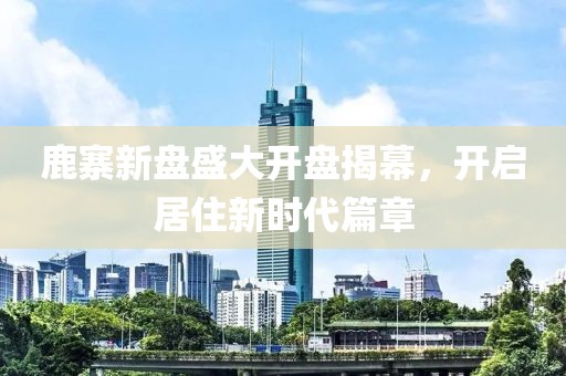 鹿寨新盘盛大开盘揭幕，开启居住新时代篇章