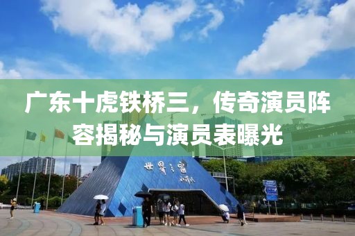 广东十虎铁桥三，传奇演员阵容揭秘与演员表曝光