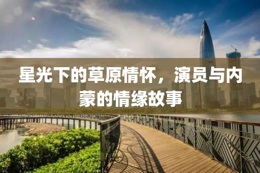 星光下的草原情怀，演员与内蒙的情缘故事