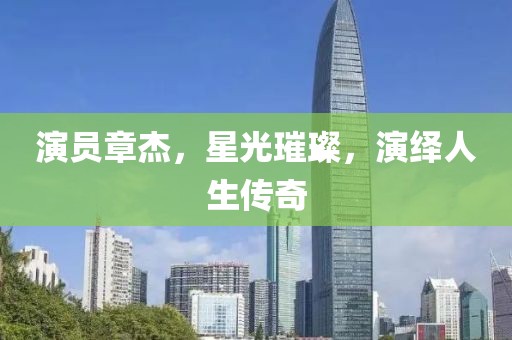 演员章杰，星光璀璨，演绎人生传奇