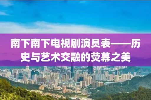 南下南下电视剧演员表——历史与艺术交融的荧幕之美