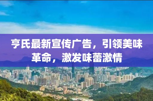 亨氏最新宣传广告，引领美味革命，激发味蕾激情