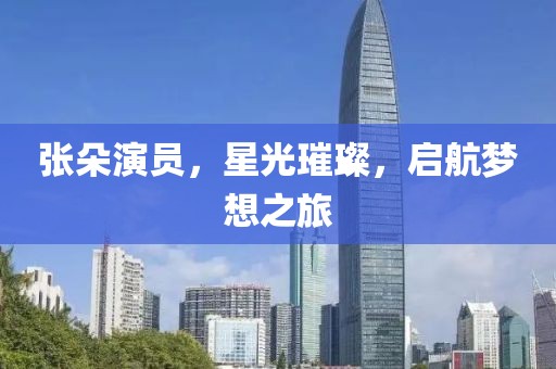 张朵演员，星光璀璨，启航梦想之旅