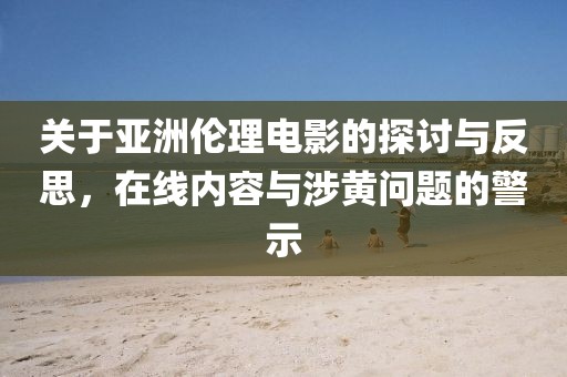 关于亚洲伦理电影的探讨与反思，在线内容与涉黄问题的警示