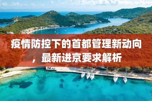 疫情防控下的首都管理新动向，最新进京要求解析