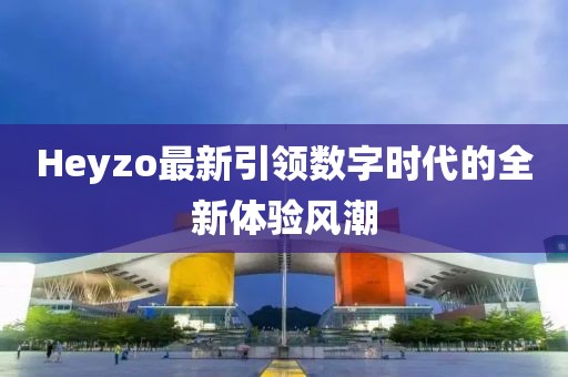 Heyzo最新引领数字时代的全新体验风潮