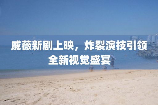 戚薇新剧上映，炸裂演技引领全新视觉盛宴