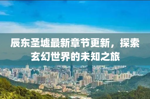辰东圣墟最新章节更新，探索玄幻世界的未知之旅