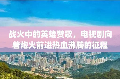 战火中的英雄赞歌，电视剧向着炮火前进热血沸腾的征程