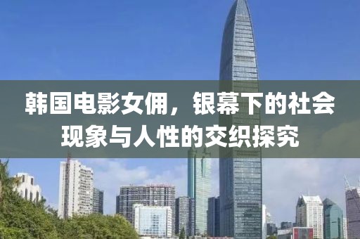 韩国电影女佣，银幕下的社会现象与人性的交织探究