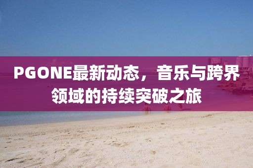 PGONE最新动态，音乐与跨界领域的持续突破之旅