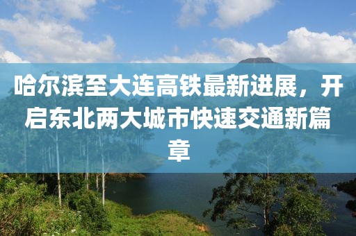哈尔滨至大连高铁最新进展，开启东北两大城市快速交通新篇章