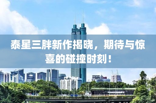 泰星三胖新作揭晓，期待与惊喜的碰撞时刻！