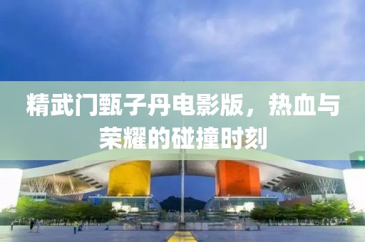 精武门甄子丹电影版，热血与荣耀的碰撞时刻