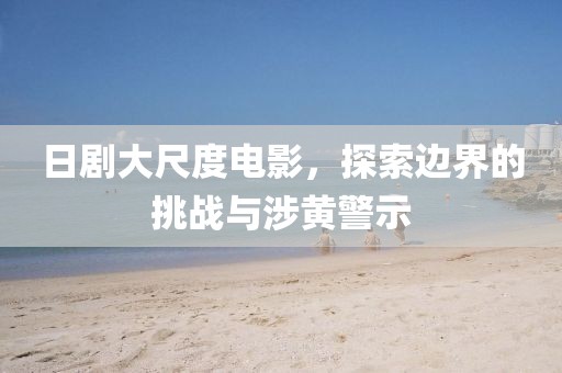 日剧大尺度电影，探索边界的挑战与涉黄警示