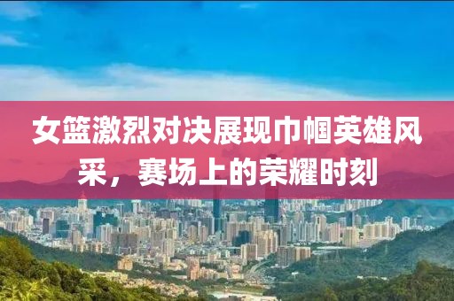 女篮激烈对决展现巾帼英雄风采，赛场上的荣耀时刻