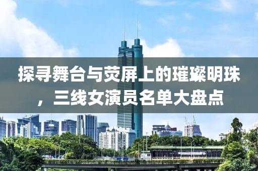 探寻舞台与荧屏上的璀璨明珠，三线女演员名单大盘点