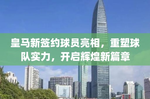 皇马新签约球员亮相，重塑球队实力，开启辉煌新篇章
