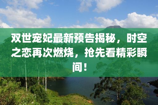 双世宠妃最新预告揭秘，时空之恋再次燃烧，抢先看精彩瞬间！