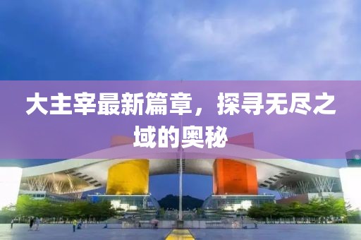 大主宰最新篇章，探寻无尽之域的奥秘