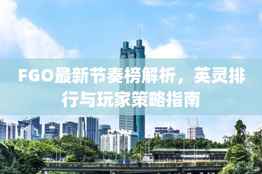 FGO最新节奏榜解析，英灵排行与玩家策略指南