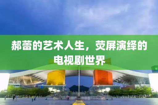 郝蕾的艺术人生，荧屏演绎的电视剧世界