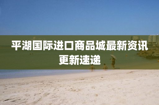 平湖国际进口商品城最新资讯更新速递