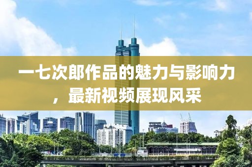 一七次郎作品的魅力与影响力，最新视频展现风采