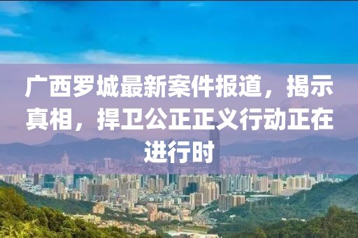 广西罗城最新案件报道，揭示真相，捍卫公正正义行动正在进行时
