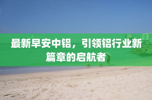最新早安中铝，引领铝行业新篇章的启航者