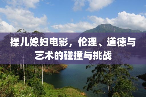 操儿媳妇电影，伦理、道德与艺术的碰撞与挑战