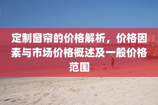 定制窗帘的价格解析，价格因素与市场价格概述及一般价格范围
